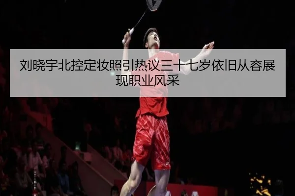 刘晓宇北控定妆照引热议三十七岁依旧从容展现职业风采